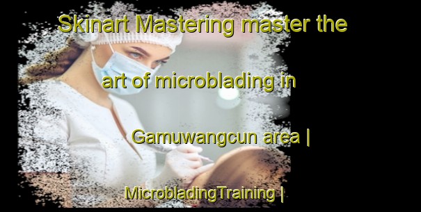 Skinart Mastering master the art of microblading in Gamuwangcun area | MicrobladingTraining | MicrobladingClasses | SkinartTraining-China